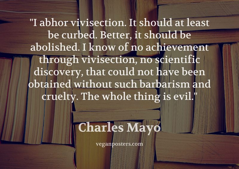 I abhor vivisection. It should at least be curbed. Better, it should be abolished. I know of no achievement through vivisection, no scientific discovery, that could not have been obtained without such barbarism and cruelty. The whole thing is evil.