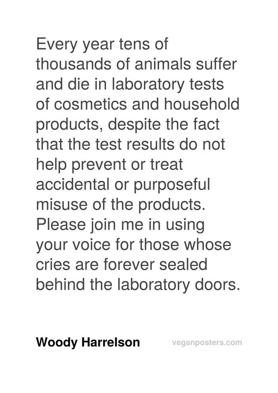 Every year tens of thousands of animals suffer and die in laboratory tests of cosmetics and household products, despite the fact that the test results do not help prevent or treat accidental or purposeful misuse of the products. Please join me in using your voice for those whose cries are forever sealed behind the laboratory doors.