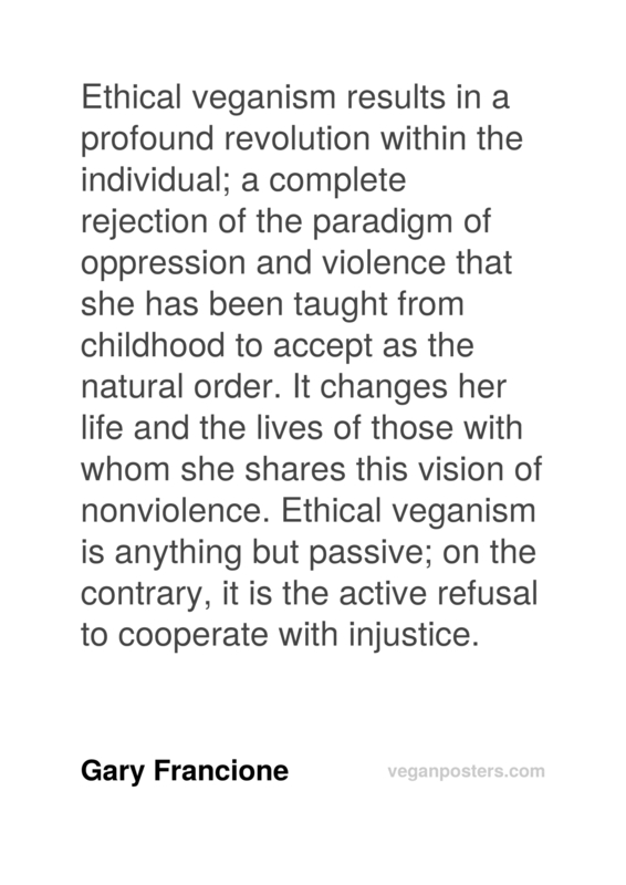 Ethical veganism results in a profound revolution within the individual; a complete rejection of the paradigm of oppression and violence that she has been taught from childhood to accept as the natural order. It changes her life and the lives of those with whom she shares this vision of nonviolence. Ethical veganism is anything but passive; on the contrary, it is the active refusal to cooperate with injustice.