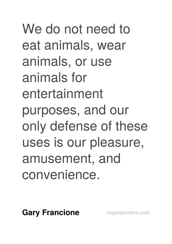 We do not need to eat animals, wear animals, or use animals for entertainment purposes, and our only defense of these uses is our pleasure, amusement, and convenience.