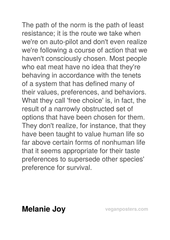 The path of the norm is the path of least resistance; it is the route we take when we're on auto-pilot and don't even realize we're following a course of action that we haven't consciously chosen. Most people who eat meat have no idea that they're behaving in accordance with the tenets of a system that has defined many of their values, preferences, and behaviors. What they call 'free choice' is, in fact, the result of a narrowly obstructed set of options that have been chosen for them. They don't realize, for instance, that they have been taught to value human life so far above certain forms of nonhuman life that it seems appropriate for their taste preferences to supersede other species' preference for survival.
