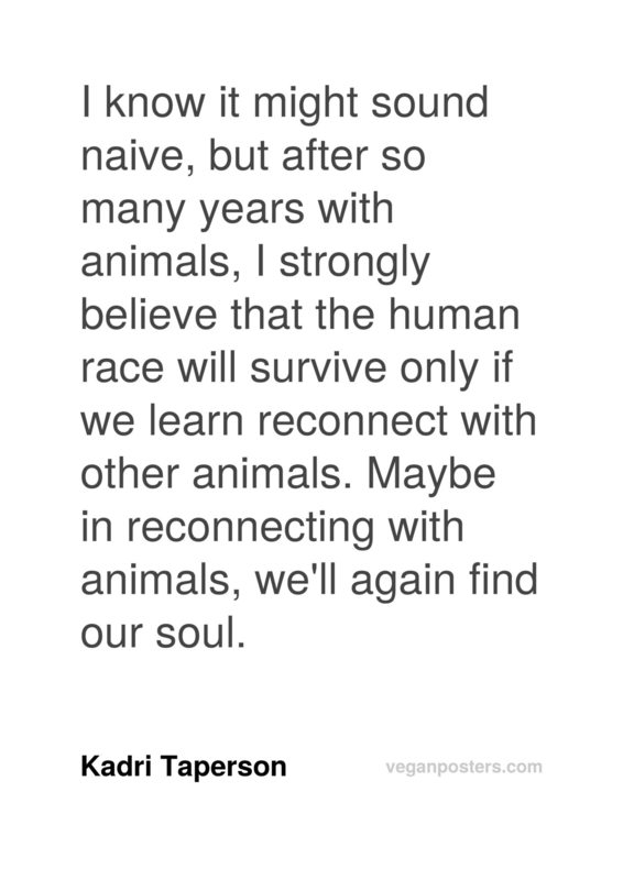 I know it might sound naive, but after so many years with animals, I strongly believe that the human race will survive only if we learn reconnect with other animals. Maybe in reconnecting with animals, we'll again find our soul.