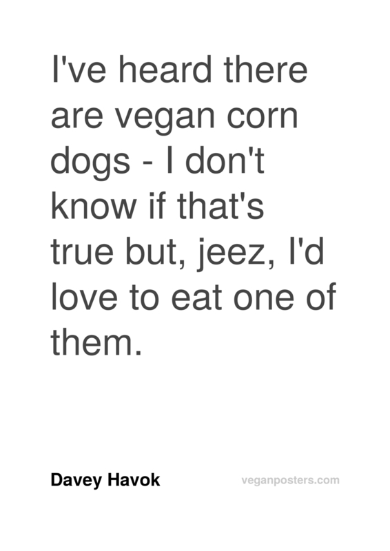 I've heard there are vegan corn dogs - I don't know if that's true but, jeez, I'd love to eat one of them.