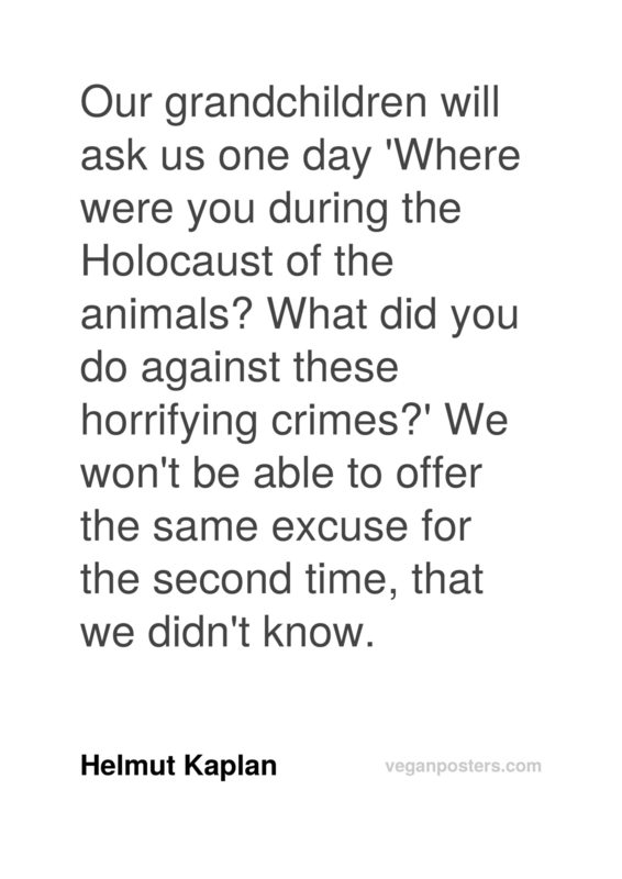 Our grandchildren will ask us one day 'Where were you during the Holocaust of the animals? What did you do against these horrifying crimes?' We won't be able to offer the same excuse for the second time, that we didn't know.