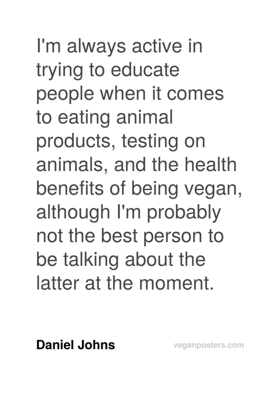 I'm always active in trying to educate people when it comes to eating animal products, testing on animals, and the health benefits of being vegan, although I'm probably not the best person to be talking about the latter at the moment.