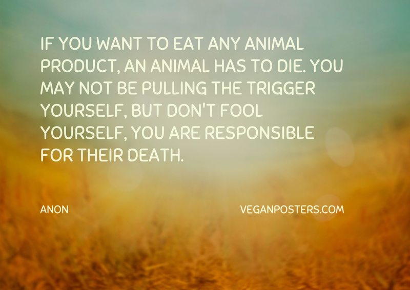 If you want to eat any animal product, an animal has to die. You may not be pulling the trigger yourself, but don't fool yourself, you are responsible for their death.