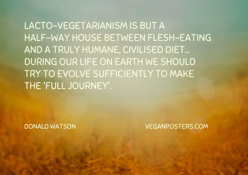 Lacto-vegetarianism is but a half-way house between flesh-eating and a truly humane, civilised diet... during our life on earth we should try to evolve sufficiently to make the 'full journey'.