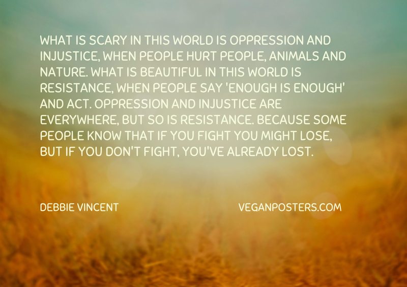 What is scary in this world is oppression and injustice, when people hurt people, animals and nature. What is beautiful in this world is resistance, when people say 'enough is enough' and act. Oppression and injustice are everywhere, but so is resistance. Because some people know that if you fight you might lose, but if you don't fight, you've already lost.