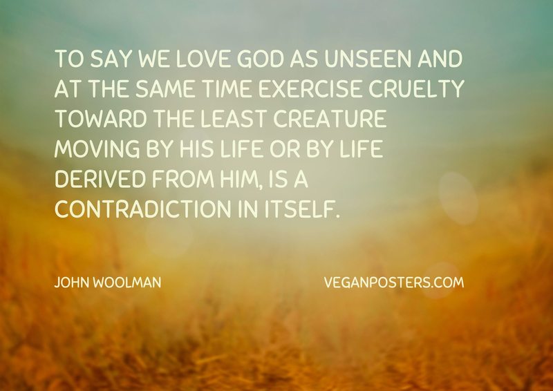 To say we love God as unseen and at the same time exercise cruelty toward the least creature moving by His life or by life derived from Him, is a contradiction in itself.