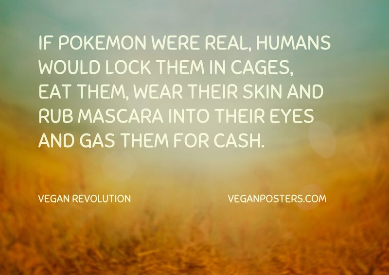 If Pokemon were real, humans would lock them in cages, eat them, wear their skin and rub mascara into their eyes and gas them for cash.