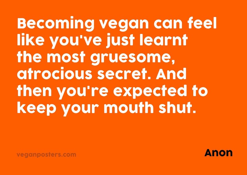 Becoming vegan can feel like you've just learnt the most gruesome, atrocious secret. And then you're expected to keep your mouth shut.