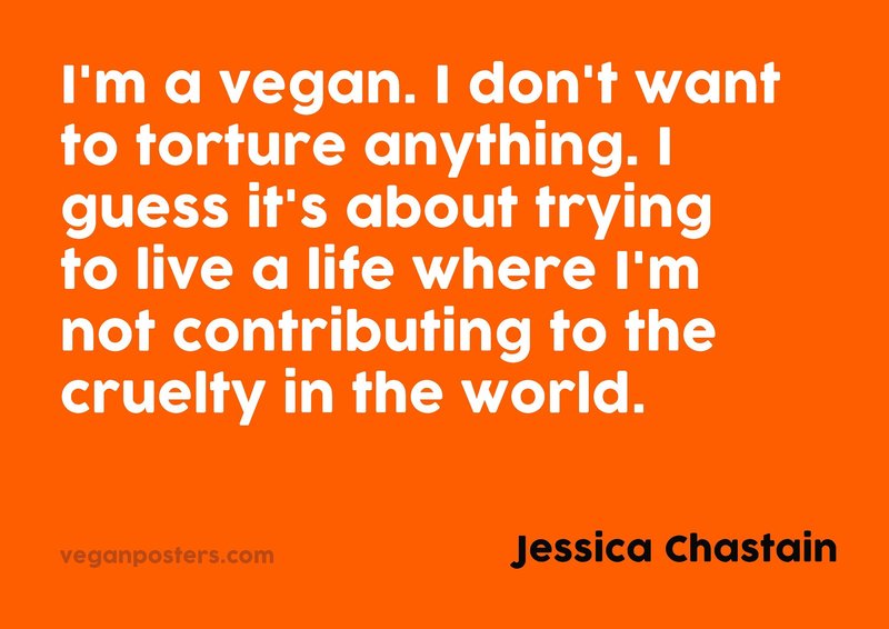 I'm a vegan. I don't want to torture anything. I guess it's about trying to live a life where I'm not contributing to the cruelty in the world.