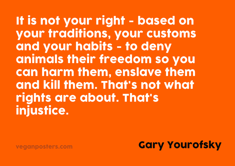 It is not your right — based on your traditions, your customs and your habits — to deny animals their freedom so you can harm them, enslave them and kill them. That’s not what rights are about. That’s injustice.