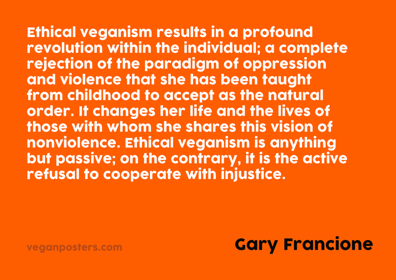 Ethical veganism results in a profound revolution within the individual; a complete rejection of the paradigm of oppression and violence that she has been taught from childhood to accept as the natural order. It changes her life and the lives of those with whom she shares this vision of nonviolence. Ethical veganism is anything but passive; on the contrary, it is the active refusal to cooperate with injustice.