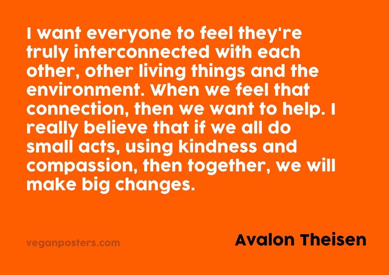 I want everyone to feel they're truly interconnected with each other, other living things and the environment. When we feel that connection, then we want to help. I really believe that if we all do small acts, using kindness and compassion, then together, we will make big changes.