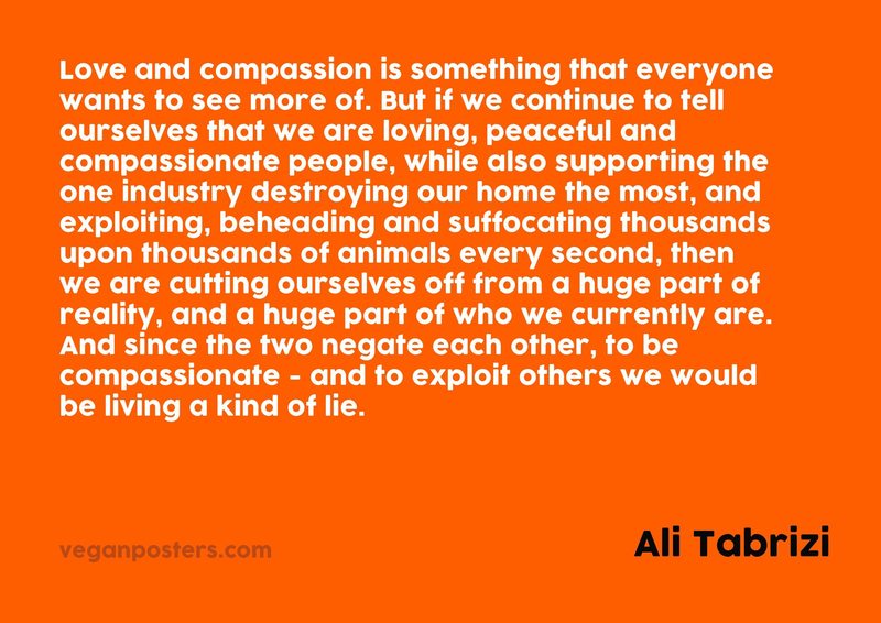 Love and compassion is something that everyone wants to see more of. But if we continue to tell ourselves that we are loving, peaceful and compassionate people, while also supporting the one industry destroying our home the most, and exploiting, beheading and suffocating thousands upon thousands of animals every second, then we are cutting ourselves off from a huge part of reality, and a huge part of who we currently are. And since the two negate each other, to be compassionate - and to exploit others we would be living a kind of lie.