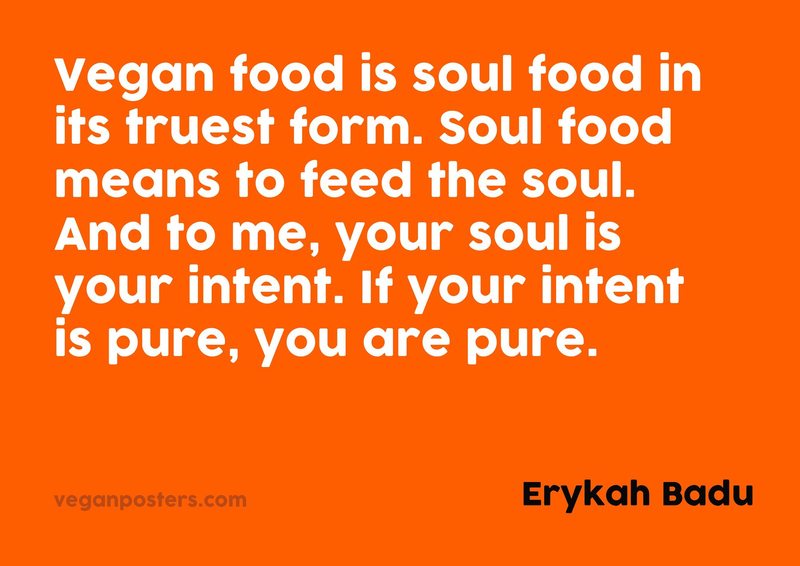 Vegan food is soul food in its truest form. Soul food means to feed the soul. And to me, your soul is your intent. If your intent is pure, you are pure.