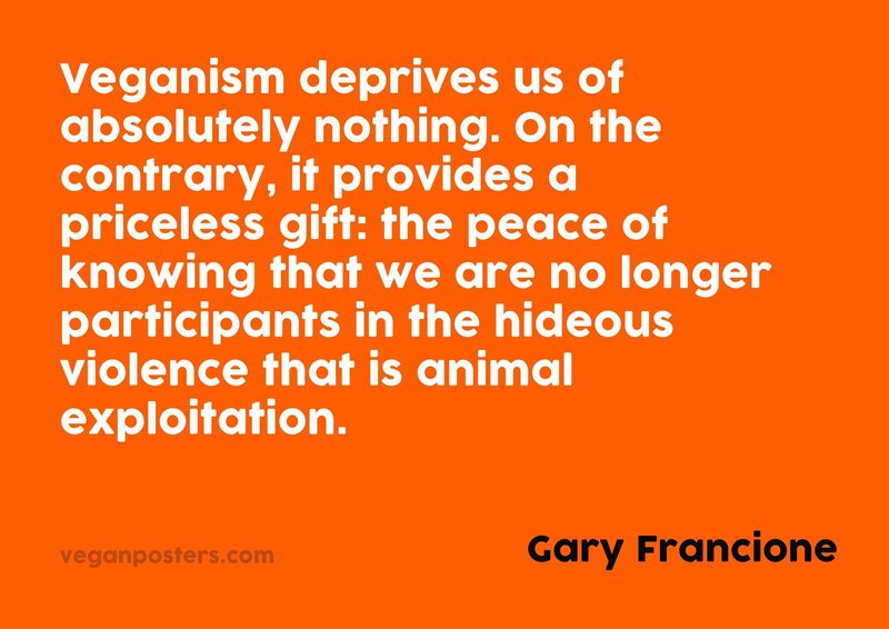 Veganism deprives us of absolutely nothing. On the contrary, it provides a priceless gift: the peace of knowing that we are no longer participants in the hideous violence that is animal exploitation.