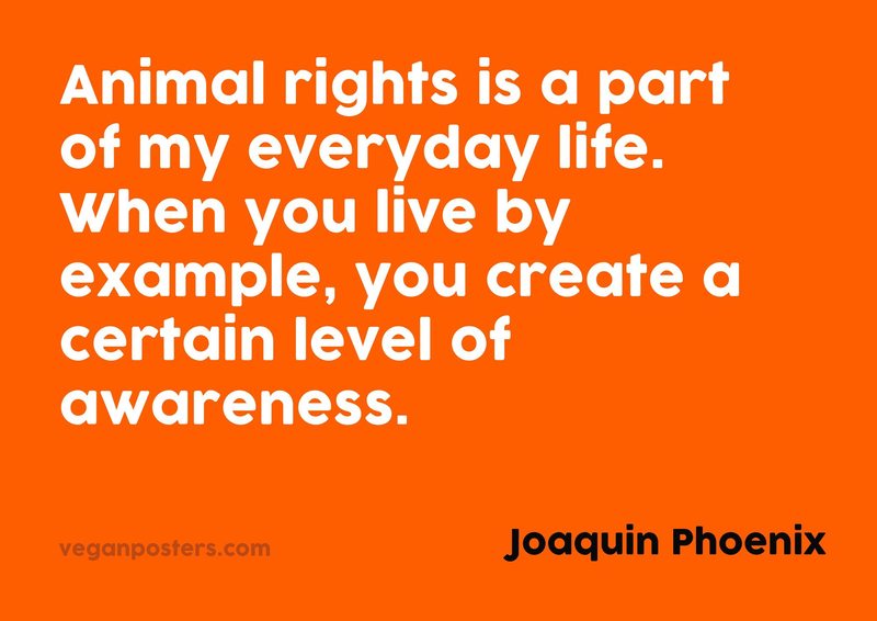 Animal rights is a part of my everyday life. When you live by example, you create a certain level of awareness.