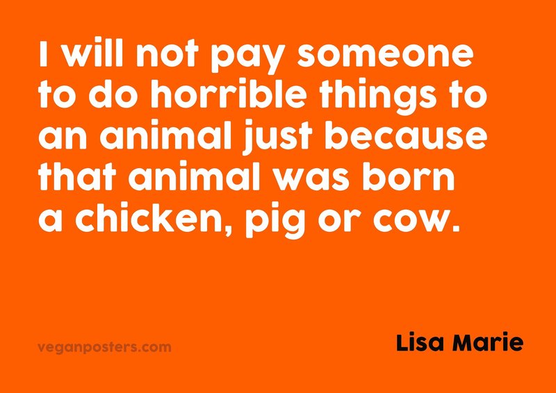 I will not pay someone to do horrible things to an animal just because that animal was born a chicken, pig or cow.