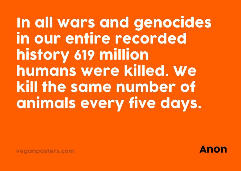 In all wars and genocides in our entire recorded history 619 million humans were killed. We kill the same number of animals every five days.