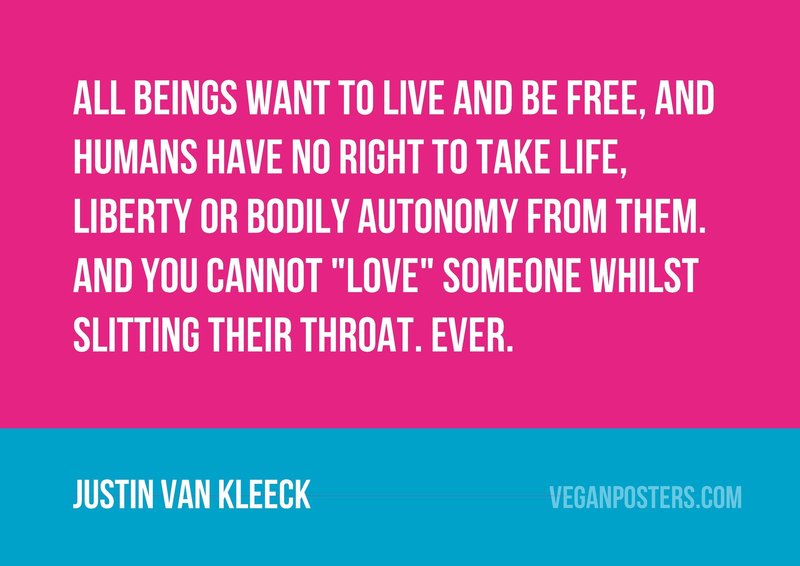 All beings want to live and be free, and humans have no right to take life, liberty or bodily autonomy from them. And you cannot "love" someone whilst slitting their throat. Ever.