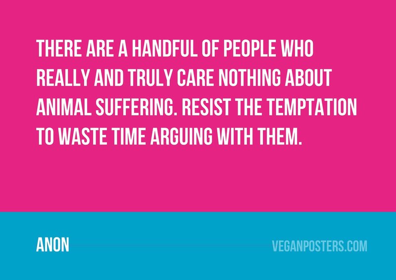 There are a handful of people who really and truly care nothing about animal suffering. Resist the temptation to waste time arguing with them.