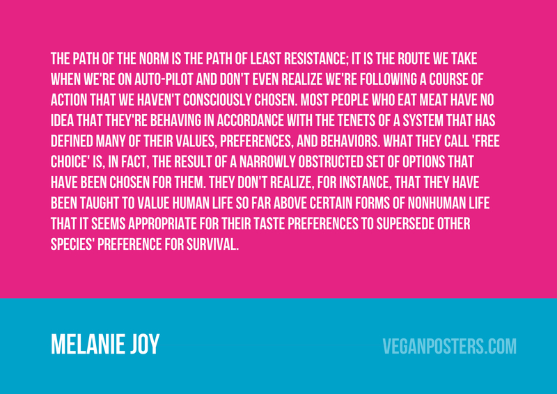The path of the norm is the path of least resistance; it is the route we take when we're on auto-pilot and don't even realize we're following a course of action that we haven't consciously chosen. Most people who eat meat have no idea that they're behaving in accordance with the tenets of a system that has defined many of their values, preferences, and behaviors. What they call 'free choice' is, in fact, the result of a narrowly obstructed set of options that have been chosen for them. They don't realize, for instance, that they have been taught to value human life so far above certain forms of nonhuman life that it seems appropriate for their taste preferences to supersede other species' preference for survival.