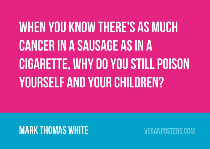 When you know there's as much cancer in a sausage as in a cigarette, why do you still poison yourself and your children?
