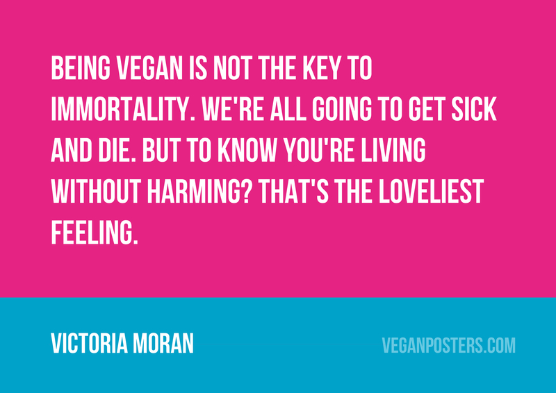 Being vegan is not the key to immortality. We're all going to get sick and die. But to know you're living without harming? That's the loveliest feeling.
