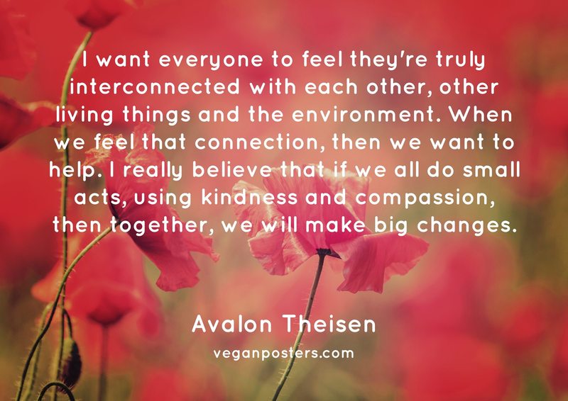 I want everyone to feel they're truly interconnected with each other, other living things and the environment. When we feel that connection, then we want to help. I really believe that if we all do small acts, using kindness and compassion, then together, we will make big changes.