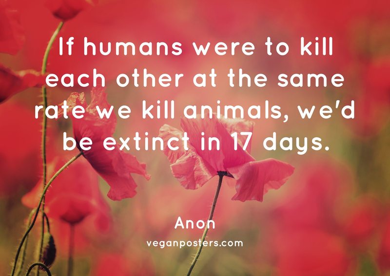If humans were to kill each other at the same rate we kill animals, we'd be extinct in 17 days.