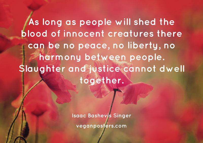 As long as people will shed the blood of innocent creatures there can be no peace, no liberty, no harmony between people. Slaughter and justice cannot dwell together.
