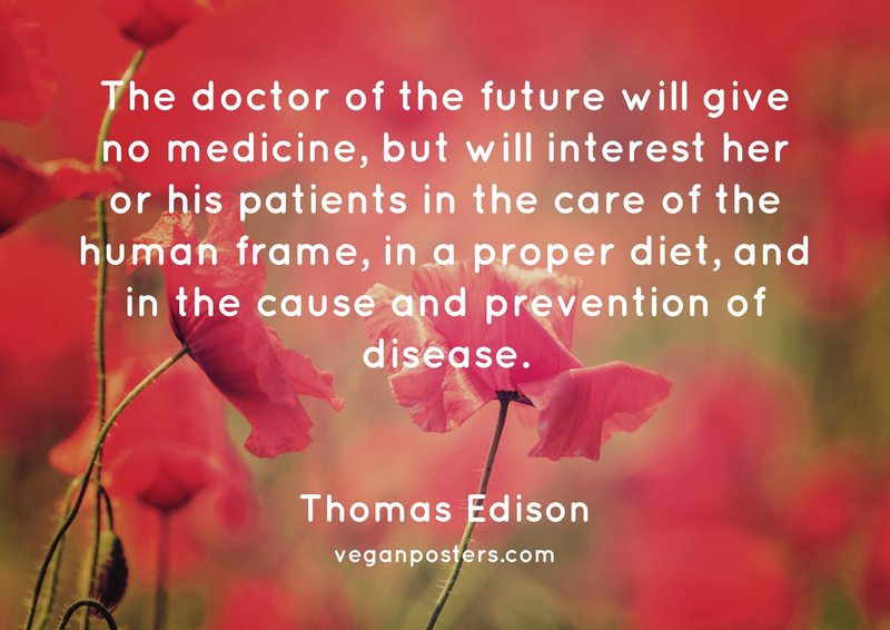 The doctor of the future will give no medicine, but will interest her or his patients in the care of the human frame, in a proper diet, and in the cause and prevention of disease.