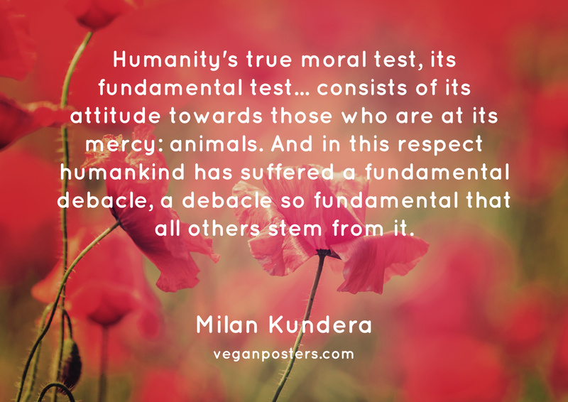 Humanity's true moral test, its fundamental test... consists of its attitude towards those who are at its mercy: animals. And in this respect humankind has suffered a fundamental debacle, a debacle so fundamental that all others stem from it.