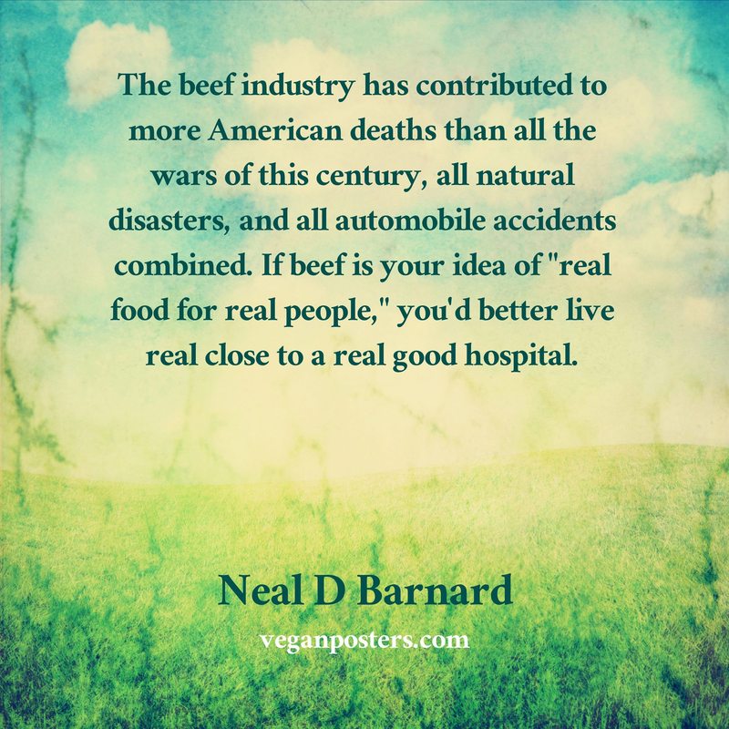 The beef industry has contributed to more American deaths than all the wars of this century, all natural disasters, and all automobile accidents combined. If beef is your idea of "real food for real people," you'd better live real close to a real good hospital.