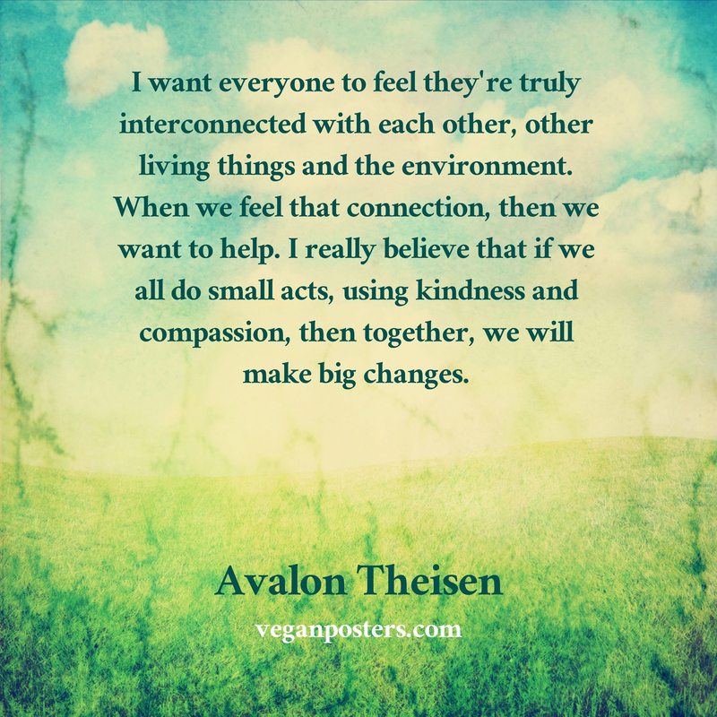 I want everyone to feel they're truly interconnected with each other, other living things and the environment. When we feel that connection, then we want to help. I really believe that if we all do small acts, using kindness and compassion, then together, we will make big changes.