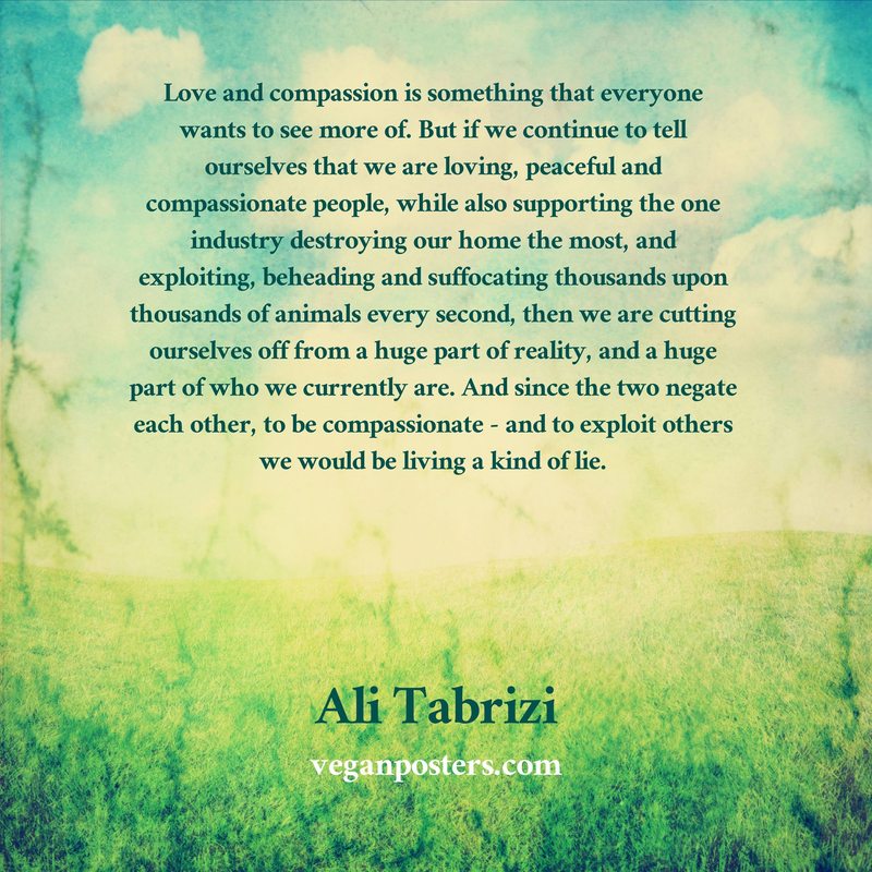 Love and compassion is something that everyone wants to see more of. But if we continue to tell ourselves that we are loving, peaceful and compassionate people, while also supporting the one industry destroying our home the most, and exploiting, beheading and suffocating thousands upon thousands of animals every second, then we are cutting ourselves off from a huge part of reality, and a huge part of who we currently are. And since the two negate each other, to be compassionate - and to exploit others we would be living a kind of lie.