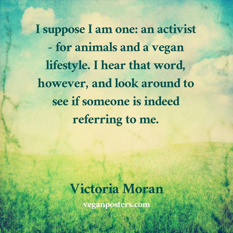 I suppose I am one: an activist - for animals and a vegan lifestyle. I hear that word, however, and look around to see if someone is indeed referring to me.