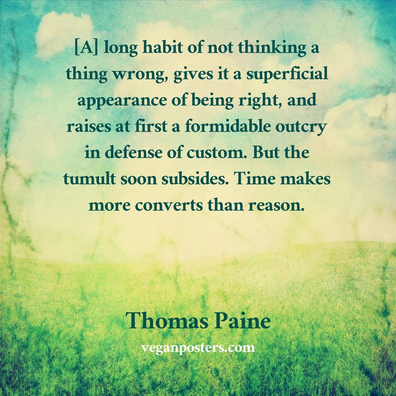 [A] long habit of not thinking a thing wrong, gives it a superficial appearance of being right, and raises at first a formidable outcry in defense of custom. But the tumult soon subsides. Time makes more converts than reason.