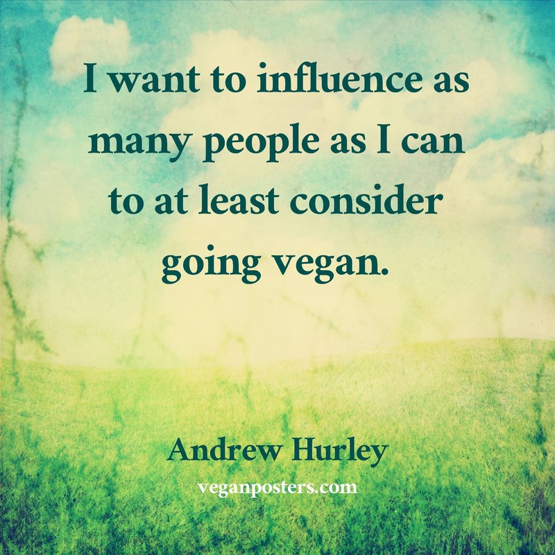 I want to influence as many people as I can to at least consider going vegan.