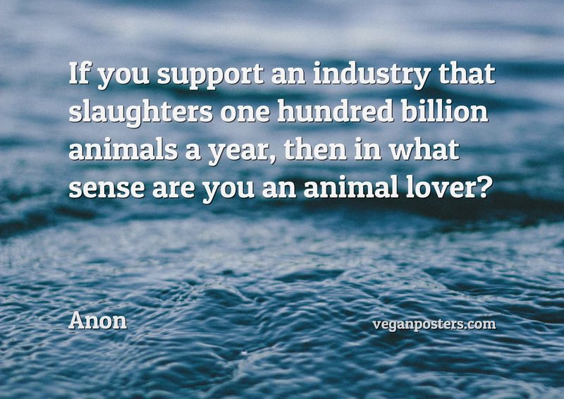 If you support an industry that slaughters one hundred billion animals a year, then in what sense are you an animal lover?