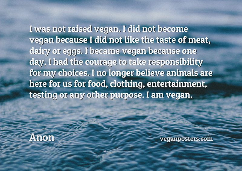 I was not raised vegan. I did not become vegan because I did not like the taste of meat, dairy or eggs. I became vegan because one day, I had the courage to take responsibility for my choices. I no longer believe animals are here for us for food, clothing, entertainment, testing or any other purpose. I am vegan.