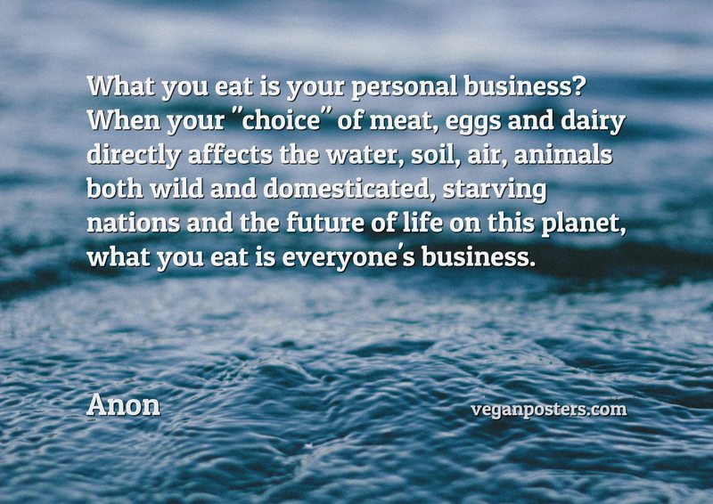 What you eat is your personal business? When your "choice" of meat, eggs and dairy directly affects the water, soil, air, animals both wild and domesticated, starving nations and the future of life on this planet, what you eat is everyone's business.