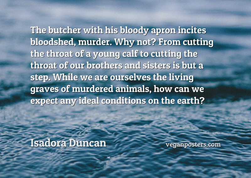 The butcher with his bloody apron incites bloodshed, murder. Why not? From cutting the throat of a young calf to cutting the throat of our brothers and sisters is but a step. While we are ourselves the living graves of murdered animals, how can we expect any ideal conditions on the earth?