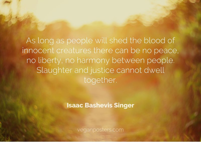 As long as people will shed the blood of innocent creatures there can be no peace, no liberty, no harmony between people. Slaughter and justice cannot dwell together.
